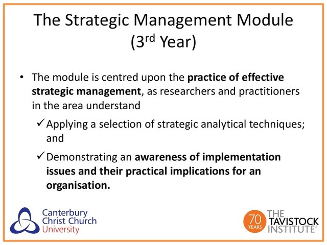 The Strategic Management Module
(3rd Year)
• The module is centred upon the practice of effective
strategic management, as researchers and practitioners
in the area understand
üApplying a selection of strategic analytical techniques;
and
üDemonstrating an awareness of implementation
issues and their practical implications for an
organisation.
