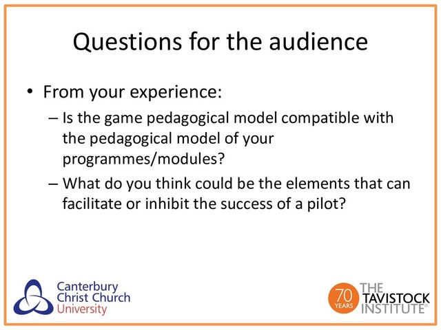 Questions for the audience
• From your experience:
– Is the game pedagogical model compatible with
the pedagogical model of your
programmes/modules?
– What do you think could be the elements that can
facilitate or inhibit the success of a pilot?
