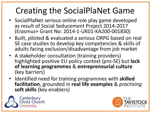 Creating the SocialPlaNet Game
• SocialPlaNet serious online role play game developed
as result of Social Seducement Project 2014-2017
(Erasmus+ Grant No: 2014-1-UK01-KA200-001830)
• Built, piloted & evaluated a serious ORPG based on real
SE case studies to develop key competencies & skills of
adults facing exclusion/disadvantage from job market
• A stakeholder consultation (training providers)
highlighted positive EU policy context (pro-SE) but lack
of learning programmes & entrepreneurial culture
(key barriers)
• Identified need for training programmes with skilled
facilitation, grounded in real life examples & practising
soft skills (key enablers)
