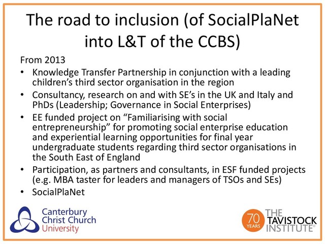 The road to inclusion (of SocialPlaNet
into L&T of the CCBS)
From 2013
• Knowledge Transfer Partnership in conjunction with a leading
children’s third sector organisation in the region
• Consultancy, research on and with SE’s in the UK and Italy and
PhDs (Leadership; Governance in Social Enterprises)
• EE funded project on “Familiarising with social
entrepreneurship” for promoting social enterprise education
and experiential learning opportunities for final year
undergraduate students regarding third sector organisations in
the South East of England
• Participation, as partners and consultants, in ESF funded projects
(e.g. MBA taster for leaders and managers of TSOs and SEs)
• SocialPlaNet
