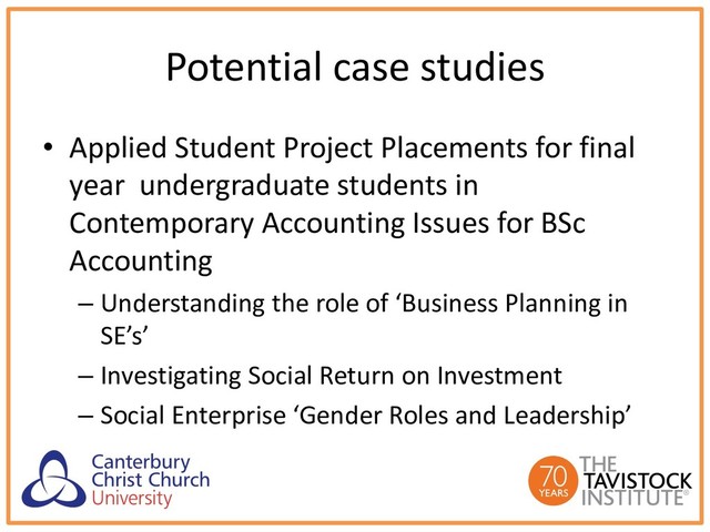 Potential case studies
• Applied Student Project Placements for final
year undergraduate students in
Contemporary Accounting Issues for BSc
Accounting
– Understanding the role of ‘Business Planning in
SE’s’
– Investigating Social Return on Investment
– Social Enterprise ‘Gender Roles and Leadership’
