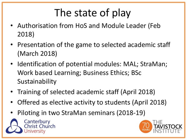 The state of play
• Authorisation from HoS and Module Leader (Feb
2018)
• Presentation of the game to selected academic staff
(March 2018)
• Identification of potential modules: MAL; StraMan;
Work based Learning; Business Ethics; BSc
Sustainability
• Training of selected academic staff (April 2018)
• Offered as elective activity to students (April 2018)
• Piloting in two StraMan seminars (2018-19)
