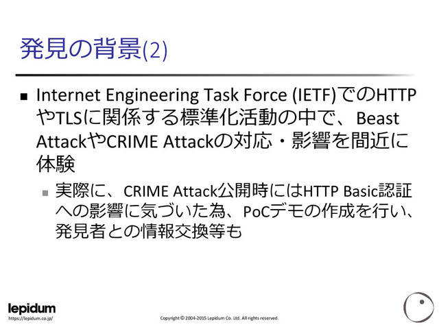 Copyright © 2004-2015 Lepidum Co. Ltd. All rights reserved.
https://lepidum.co.jp/
発見の背景(2)
 Internet Engineering Task Force (IETF)でのHTTP
やTLSに関係する標準化活動の中で、Beast
AttackやCRIME Attackの対応・影響を間近に
体験

実際に、CRIME Attack公開時にはHTTP Basic認証
への影響に気づいた為、PoCデモの作成を行い、
発見者との情報交換等も
