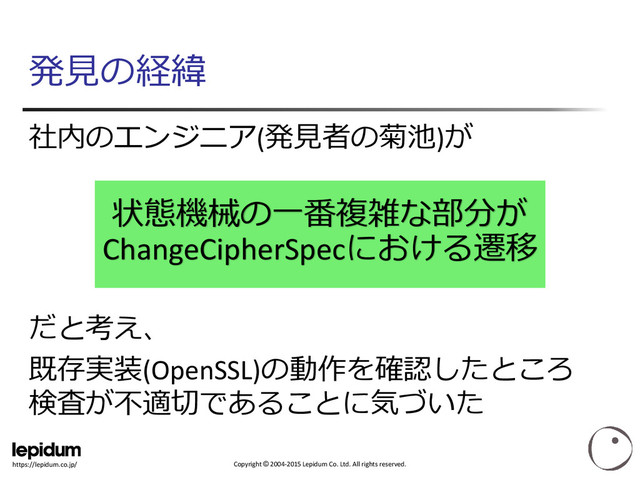 Copyright © 2004-2015 Lepidum Co. Ltd. All rights reserved.
https://lepidum.co.jp/
発見の経緯
社内のエンジニア(発見者の菊池)が
だと考え、
既存実装(OpenSSL)の動作を確認したところ
検査が不適切であることに気づいた
状態機械の一番複雑な部分が
ChangeCipherSpecにおける遷移
