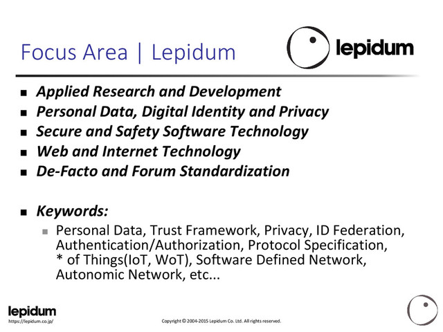 Copyright © 2004-2015 Lepidum Co. Ltd. All rights reserved.
https://lepidum.co.jp/
Focus Area | Lepidum
 Applied Research and Development
 Personal Data, Digital Identity and Privacy
 Secure and Safety Software Technology
 Web and Internet Technology
 De-Facto and Forum Standardization
 Keywords:

Personal Data, Trust Framework, Privacy, ID Federation,
Authentication/Authorization, Protocol Specification,
* of Things(IoT, WoT), Software Defined Network,
Autonomic Network, etc...
