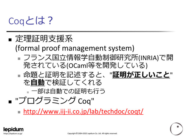 Copyright © 2004-2015 Lepidum Co. Ltd. All rights reserved.
https://lepidum.co.jp/
Coqとは？

定理証明支援系
(formal proof management system)

フランス国立情報学自動制御研究所(INRIA)で開
発されている(OCaml等を開発している)

命題と証明を記述すると、"証明が正しいこと"
を自動で検証してくれる

一部は自動での証明も行う
 "プログラミング Coq"

http://www.iij-ii.co.jp/lab/techdoc/coqt/

