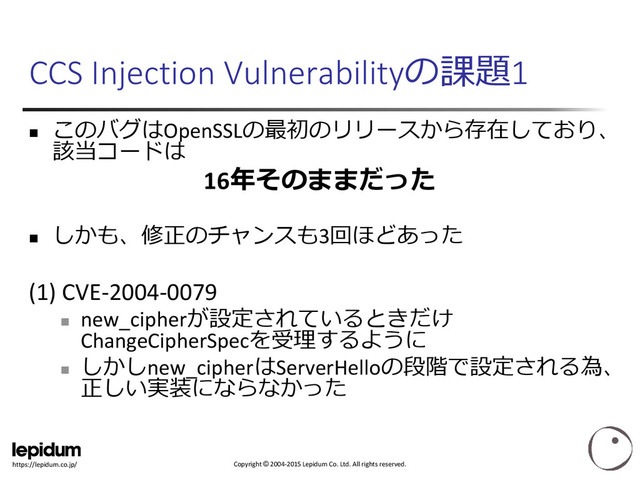 Copyright © 2004-2015 Lepidum Co. Ltd. All rights reserved.
https://lepidum.co.jp/
CCS Injection Vulnerabilityの課題1

このバグはOpenSSLの最初のリリースから存在しており、
該当コードは
16年そのままだった

しかも、修正のチャンスも3回ほどあった
(1) CVE-2004-0079

new_cipherが設定されているときだけ
ChangeCipherSpecを受理するように

しかしnew_cipherはServerHelloの段階で設定される為、
正しい実装にならなかった

