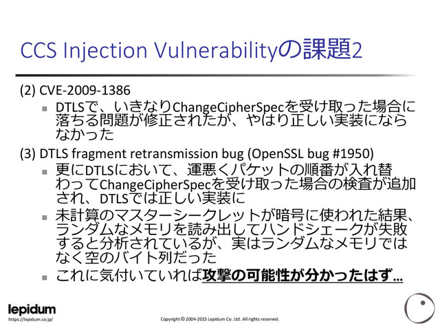 Copyright © 2004-2015 Lepidum Co. Ltd. All rights reserved.
https://lepidum.co.jp/
CCS Injection Vulnerabilityの課題2
(2) CVE-2009-1386

DTLSで、いきなりChangeCipherSpecを受け取った場合に
落ちる問題が修正されたが、やはり正しい実装になら
なかった
(3) DTLS fragment retransmission bug (OpenSSL bug #1950)

更にDTLSにおいて、運悪くパケットの順番が入れ替
わってChangeCipherSpecを受け取った場合の検査が追加
され、DTLSでは正しい実装に

未計算のマスターシークレットが暗号に使われた結果、
ランダムなメモリを読み出してハンドシェークが失敗
すると分析されているが、実はランダムなメモリでは
なく空のバイト列だった

これに気付いていれば攻撃の可能性が分かったはず…
