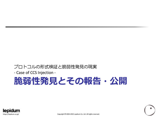 Copyright © 2004-2015 Lepidum Co. Ltd. All rights reserved.
https://lepidum.co.jp/
脆弱性発見とその報告・公開
プロトコルの形式検証と脆弱性発見の現実
- Case of CCS Injection -
