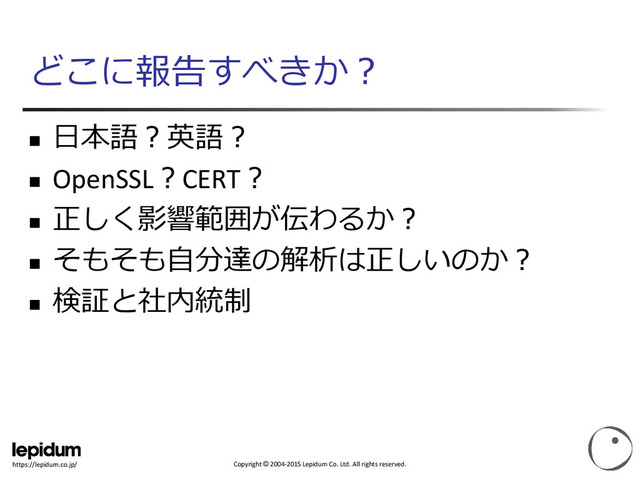 Copyright © 2004-2015 Lepidum Co. Ltd. All rights reserved.
https://lepidum.co.jp/
どこに報告すべきか？

日本語？英語？
 OpenSSL？CERT？

正しく影響範囲が伝わるか？

そもそも自分達の解析は正しいのか？

検証と社内統制
