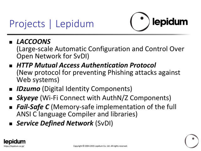 Copyright © 2004-2015 Lepidum Co. Ltd. All rights reserved.
https://lepidum.co.jp/
Projects | Lepidum
 LACCOONS
(Large-scale Automatic Configuration and Control Over
Open Network for SvDI)
 HTTP Mutual Access Authentication Protocol
(New protocol for preventing Phishing attacks against
Web systems)
 IDzumo (Digital Identity Components)
 Skyeye (Wi-Fi Connect with AuthN/Z Components)
 Fail-Safe C (Memory-safe implementation of the full
ANSI C language Compiler and libraries)
 Service Defined Network (SvDI)
