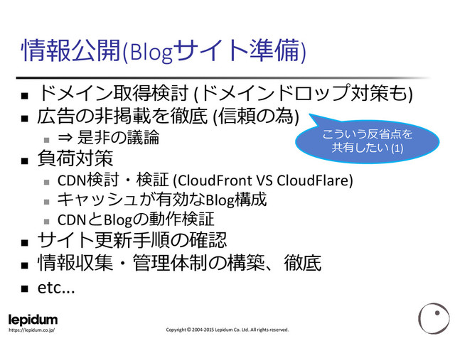 Copyright © 2004-2015 Lepidum Co. Ltd. All rights reserved.
https://lepidum.co.jp/
情報公開(Blogサイト準備)

ドメイン取得検討 (ドメインドロップ対策も)

広告の非掲載を徹底 (信頼の為)

⇒ 是非の議論

負荷対策

CDN検討・検証 (CloudFront VS CloudFlare)

キャッシュが有効なBlog構成

CDNとBlogの動作検証

サイト更新手順の確認

情報収集・管理体制の構築、徹底
 etc...
こういう反省点を
共有したい (1)
