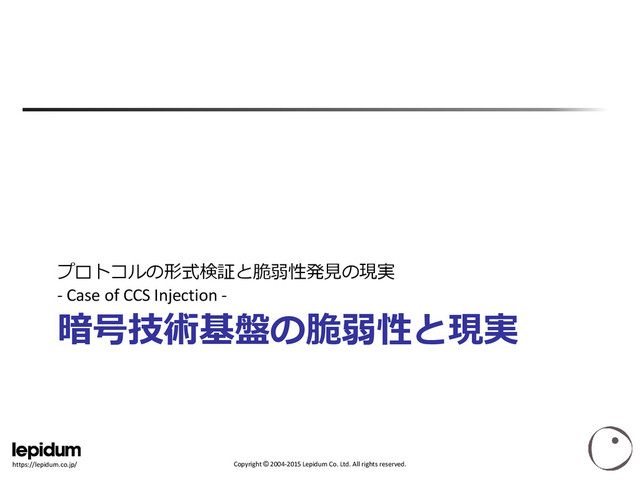 Copyright © 2004-2015 Lepidum Co. Ltd. All rights reserved.
https://lepidum.co.jp/
暗号技術基盤の脆弱性と現実
プロトコルの形式検証と脆弱性発見の現実
- Case of CCS Injection -
