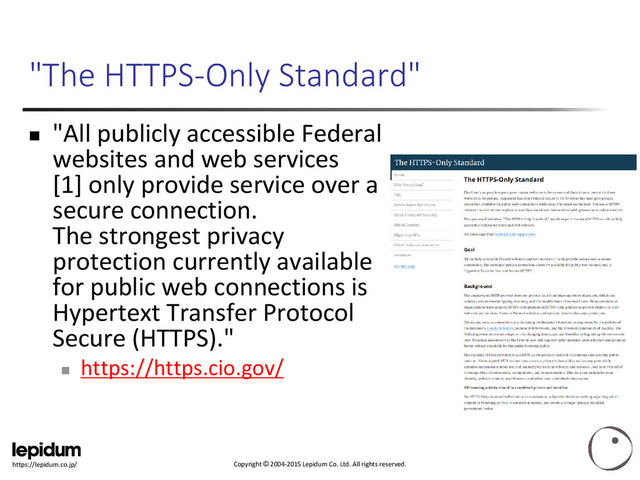 Copyright © 2004-2015 Lepidum Co. Ltd. All rights reserved.
https://lepidum.co.jp/
"The HTTPS-Only Standard"
 "All publicly accessible Federal
websites and web services
[1] only provide service over a
secure connection.
The strongest privacy
protection currently available
for public web connections is
Hypertext Transfer Protocol
Secure (HTTPS)."

https://https.cio.gov/
