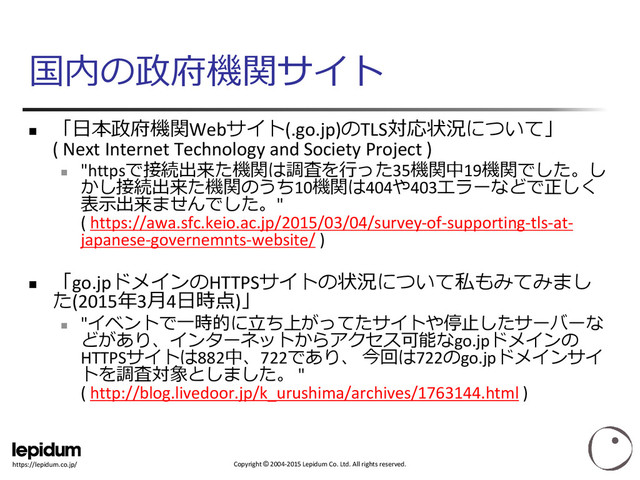 Copyright © 2004-2015 Lepidum Co. Ltd. All rights reserved.
https://lepidum.co.jp/
国内の政府機関サイト

「日本政府機関Webサイト(.go.jp)のTLS対応状況について」
( Next Internet Technology and Society Project )

"httpsで接続出来た機関は調査を行った35機関中19機関でした。し
かし接続出来た機関のうち10機関は404や403エラーなどで正しく
表示出来ませんでした。"
( https://awa.sfc.keio.ac.jp/2015/03/04/survey-of-supporting-tls-at-
japanese-governemnts-website/ )

「go.jpドメインのHTTPSサイトの状況について私もみてみまし
た(2015年3月4日時点)」

"イベントで一時的に立ち上がってたサイトや停止したサーバーな
どがあり、インターネットからアクセス可能なgo.jpドメインの
HTTPSサイトは882中、722であり、 今回は722のgo.jpドメインサイ
トを調査対象としました。 "
( http://blog.livedoor.jp/k_urushima/archives/1763144.html )

