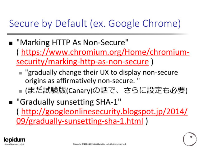 Copyright © 2004-2015 Lepidum Co. Ltd. All rights reserved.
https://lepidum.co.jp/
Secure by Default (ex. Google Chrome)
 "Marking HTTP As Non-Secure"
( https://www.chromium.org/Home/chromium-
security/marking-http-as-non-secure )

"gradually change their UX to display non-secure
origins as affirmatively non-secure. "

(まだ試験版(Canary)の話で、さらに設定も必要)
 "Gradually sunsetting SHA-1"
( http://googleonlinesecurity.blogspot.jp/2014/
09/gradually-sunsetting-sha-1.html )

