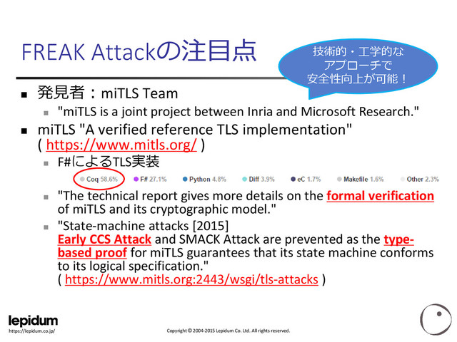 Copyright © 2004-2015 Lepidum Co. Ltd. All rights reserved.
https://lepidum.co.jp/
FREAK Attackの注目点

発見者：miTLS Team

"miTLS is a joint project between Inria and Microsoft Research."
 miTLS "A verified reference TLS implementation"
( https://www.mitls.org/ )

F#によるTLS実装

"The technical report gives more details on the formal verification
of miTLS and its cryptographic model."

"State-machine attacks [2015]
Early CCS Attack and SMACK Attack are prevented as the type-
based proof for miTLS guarantees that its state machine conforms
to its logical specification."
( https://www.mitls.org:2443/wsgi/tls-attacks )
技術的・工学的な
アプローチで
安全性向上が可能！
