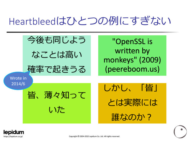 Copyright © 2004-2015 Lepidum Co. Ltd. All rights reserved.
https://lepidum.co.jp/
Heartbleedはひとつの例にすぎない
今後も同じよう
なことは高い
確率で起きうる
"OpenSSL is
written by
monkeys" (2009)
(peereboom.us)
皆、薄々知って
いた
しかし、「皆」
とは実際には
誰なのか？
Wrote in
2014/6
