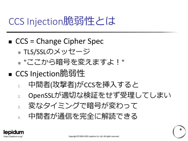 Copyright © 2004-2015 Lepidum Co. Ltd. All rights reserved.
https://lepidum.co.jp/
CCS Injection脆弱性とは
 CCS = Change Cipher Spec

TLS/SSLのメッセージ

"ここから暗号を変えますよ！"
 CCS Injection脆弱性
1.
中間者(攻撃者)がCCSを挿入すると
2.
OpenSSLが適切な検証をせず受理してしまい
3.
変なタイミングで暗号が変わって
4.
中間者が通信を完全に解読できる
