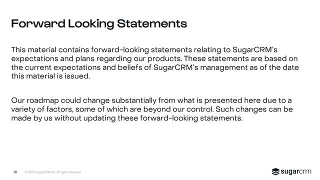© 2022 SugarCRM Inc. All rights reserved.
This material contains forward-looking statements relating to SugarCRM’s
expectations and plans regarding our products. These statements are based on
the current expectations and beliefs of SugarCRM’s management as of the date
this material is issued.
Our roadmap could change substantially from what is presented here due to a
variety of factors, some of which are beyond our control. Such changes can be
made by us without updating these forward-looking statements.
Forward Looking Statements
20
