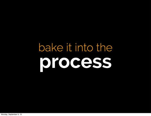bake it into the
process
Monday, September 9, 13
