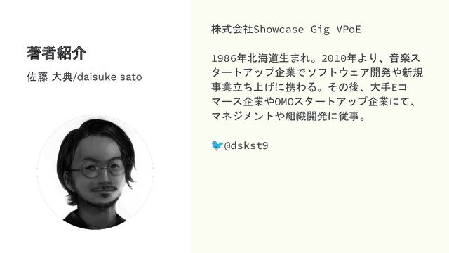 著者紹介
株式会社Showcase Gig VPoE
1986年北海道生まれ。2010年より、音楽ス
タートアップ企業でソフトウェア開発や新規
事業立ち上げに携わる。その後、大手Eコ
マース企業やOMOスタートアップ企業にて、
マネジメントや組織開発に従事。
🐦@dskst9
佐藤 大典/daisuke sato

