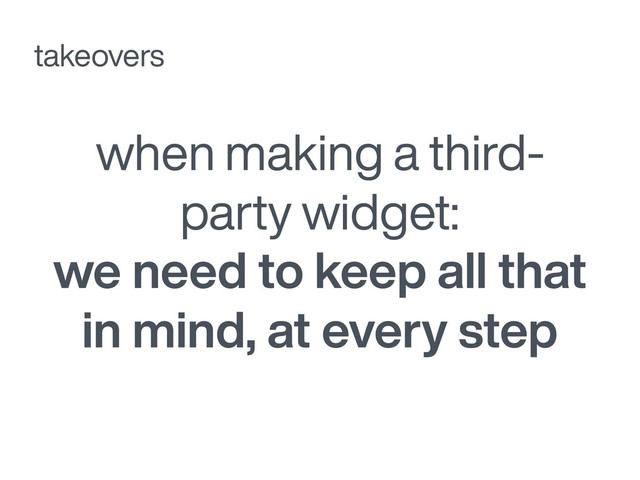 when making a third-
party widget:
we need to keep all that
in mind, at every step
takeovers

