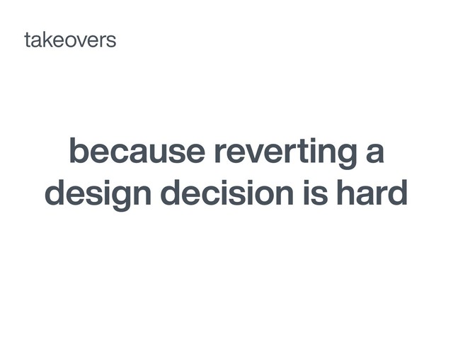 because reverting a
design decision is hard
takeovers
