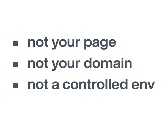 • not your page
• not your domain
• not a controlled env
