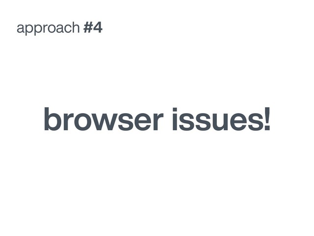 approach #4
browser issues!
