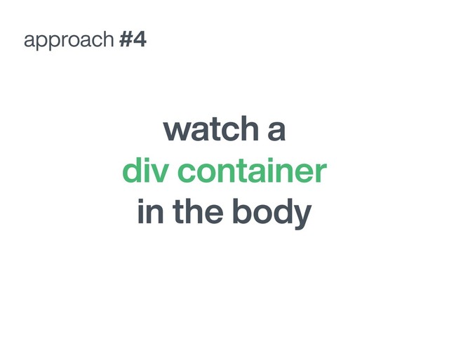 watch a
div container
in the body
approach #4
