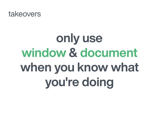 only use
window & document
when you know what
you're doing
takeovers

