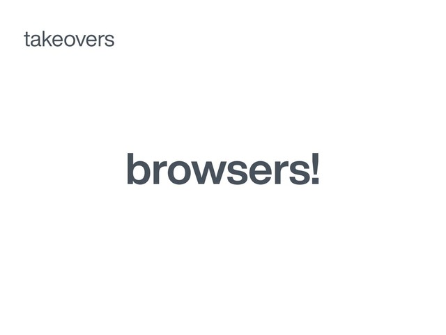 browsers!
takeovers
