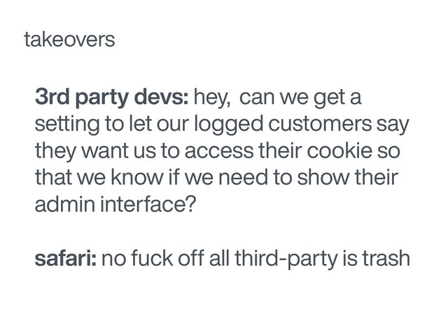 3rd party devs: hey, can we get a
setting to let our logged customers say
they want us to access their cookie so
that we know if we need to show their
admin interface?
safari: no fuck off all third-party is trash
takeovers
