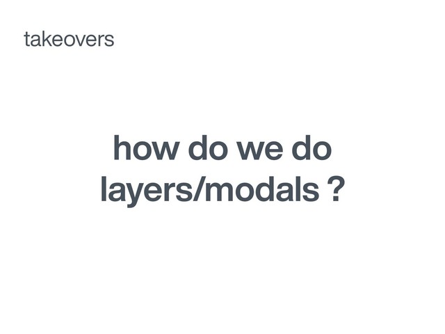 how do we do
layers/modals ?
takeovers

