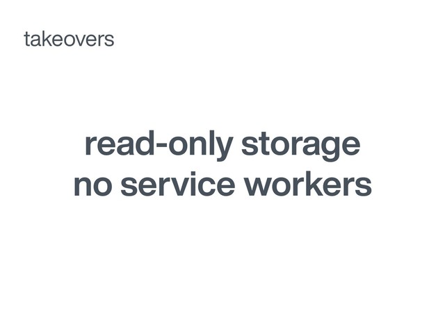 read-only storage
no service workers
takeovers
