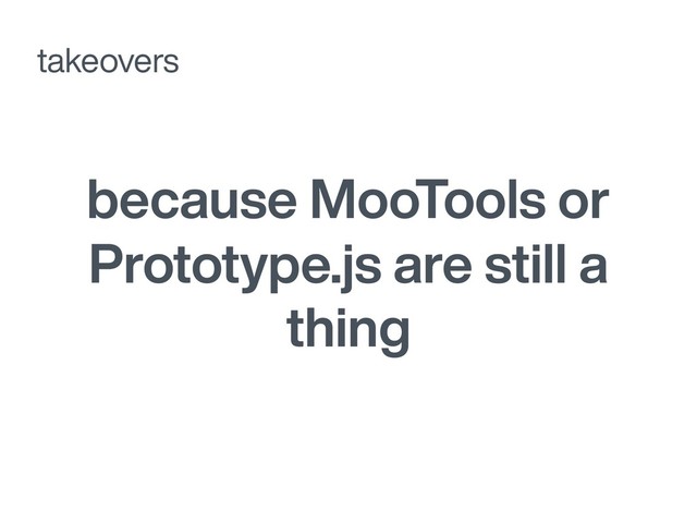 because MooTools or
Prototype.js are still a
thing
takeovers
