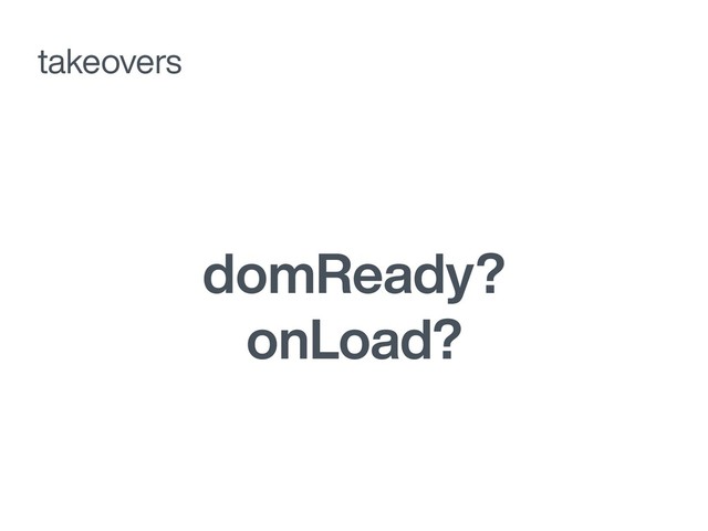 domReady?
onLoad?
takeovers
