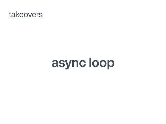 async loop
takeovers
