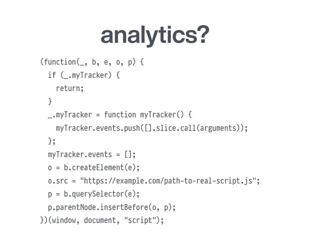 analytics?
(function(_, b, e, o, p) {
if (_.myTracker) {
return;
}
_.myTracker = function myTracker() {
myTracker.events.push([].slice.call(arguments));
};
myTracker.events = [];
o = b.createElement(e);
o.src = "https:#//example.com/path-to-real-script.js";
p = b.querySelector(e);
p.parentNode.insertBefore(o, p);
})(window, document, "script");
