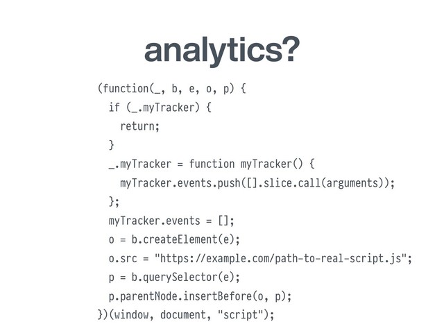 analytics?
(function(_, b, e, o, p) {
if (_.myTracker) {
return;
}
_.myTracker = function myTracker() {
myTracker.events.push([].slice.call(arguments));
};
myTracker.events = [];
o = b.createElement(e);
o.src = "https:#//example.com/path-to-real-script.js";
p = b.querySelector(e);
p.parentNode.insertBefore(o, p);
})(window, document, "script");
