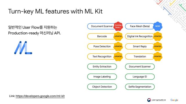 Link: https://developers.google.com/ml-kit
Turn-key ML features with ML Kit
ੌ߈੸ੋ User Flowܳ ૑ਗೞח

Production-ready ݠन۞׬ API.
Barcode
Document Scanner
Entity Extraction
Face Mesh (Beta)
Pose Detection
Text Recognition
NEW
Digital Ink Recognition
UPDATED
Coming
Soon…
UPDATED
Smart Reply
UPDATED UPDATED
Translation
UPDATED UPDATED
Image Labeling
Object Detection
Document Scanner
Language ID
Selfie Segmentation
