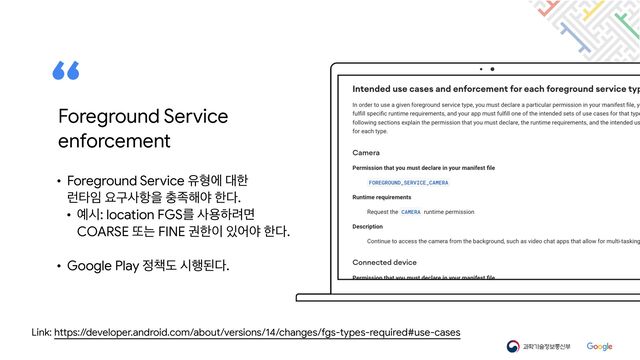 Link: https://developer.android.com/about/versions/14/changes/fgs-types-required#use-cases
• Foreground Service ਬഋী ؀ೠ

۠ఋ੐ ਃҳࢎ೦ਸ ୽઒೧ঠ ೠ׮.

• ৘द: location FGSܳ ࢎਊೞ۰ݶ

COARSE ژח FINE ӂೠ੉ ੓যঠ ೠ׮.

• Google Play ੿଼ب द೯ػ׮.
Foreground Service

enforcement

