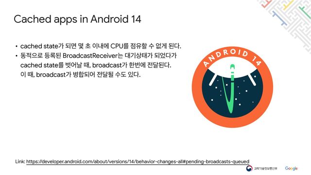 Cached apps in Android 14
Link: https://developer.android.com/about/versions/14/behavior-changes-all#pending-broadcasts-queued
• cached stateо غݶ ݻ ୡ ੉ղী CPUܳ ੼ਬೡ ࣻ হѱ ػ׮.

• ز੸ਵ۽ ١۾ػ BroadcastReceiverח ؀ӝ࢚కо غ঻׮о

cached stateܳ ߩযզ ٸ, broadcastо ೠߣী ੹׳ػ׮.

੉ ٸ, broadcastо ߽೤غয ੹׳ؼ ࣻب ੓׮.
