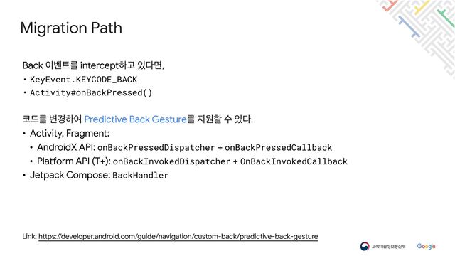 Migration Path
Link: https://developer.android.com/guide/navigation/custom-back/predictive-back-gesture
Back ੉߮౟ܳ interceptೞҊ ੓׮ݶ,

• KeyEvent.KEYCODE_BACK


• Activity#onBackPressed()


௏٘ܳ ߸҃ೞৈ Predictive Back Gestureܳ ૑ਗೡ ࣻ ੓׮.

• Activity, Fragment:

• AndroidX API: onBackPressedDispatcher + onBackPressedCallback

• Platform API (T+): onBackInvokedDispatcher + OnBackInvokedCallback

• Jetpack Compose: BackHandler
