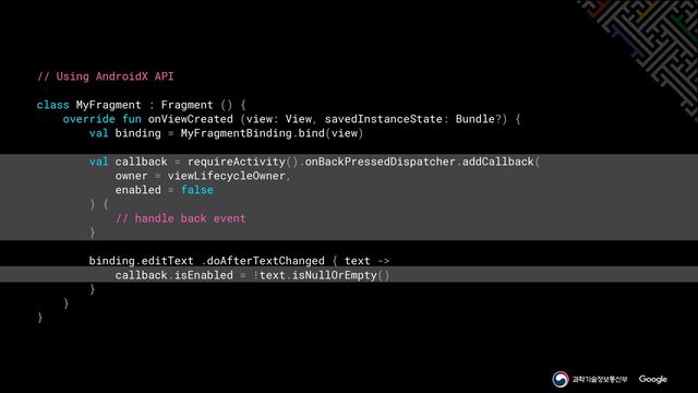 // Using AndroidX API


class MyFragment : Fragment () {


override fun onViewCreated (view: View, savedInstanceState: Bundle?) {


val binding = MyFragmentBinding.bind(view)


val callback = requireActivity().onBackPressedDispatcher.addCallback(


owner = viewLifecycleOwner,


enabled = false


) {


// handle back event


}


binding.editText .doAfterTextChanged { text ->


callback.isEnabled = !text.isNullOrEmpty()


}


}


}
