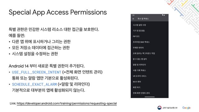 Special App Access Permissions
Link: https://developer.android.com/training/permissions/requesting-special
ౠ߹ ӂೠ਷ ޹хೠ दझమ ܻࣗझ ؀ೠ ੽Ӕਸ ࠁഐೠ׮.

৘ܳ ٜݶ:

• ׮ܲ জ ਤী ಴दೞѢա Ӓܻח ӂೠ

• ݽٚ ੷੢ࣗ ؘ੉ఠী ੽Ӕೞח ӂೠ

• दझమ ࢸ੿ਸ ࣻ੿ೞח ӂೠ

Android 14 ࠗఠ ࢜۽਍ ౠ߹ ӂೠ੉ ୶оػ׮.

• USE_FULL_SCREEN_INTENT (=੹୓ ചݶ ੋబ౟ ҙܻ)

ాച ژח ঌۈ জ݅ ӝࠄਵ۽ ഝࢿചػ׮.

• SCHEDULE_EXACT_ALARM (=ঌۈ ߂ ܻ݃ੋ؊)

ӝࠄ੸ਵ۽ ؀ࠗ࠙੄ জী ഝࢿചغ૑ ঋח׮.
