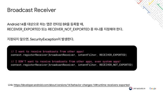Broadcast Receiver
Link: https://developer.android.com/about/versions/14/behavior-changes-14#runtime-receivers-exported
Android 14ܳ ؀࢚ਵ۽ ೞח জ਷ ۠ఋ੐ BRਸ ١۾ೡ ٸ,

RECEIVER_EXPORTED ژח RECEIVER_NOT_EXPORTED ઺ ೞաܳ ૑੿೧ঠ ೠ׮.

૑੿غ૑ ঋਵݶ, SecurityException੉ ߊࢤೠ׮.
// I want to receive broadcasts from other apps!


context.registerReceiver(broadcastReceiver, intentFilter, RECEIVER_EXPORTED)


// I DON'T want to receive broadcasts from other apps, even system apps!


context.registerReceiver(broadcastReceiver, intentFilter, RECEIVER_NOT_EXPORTED)
