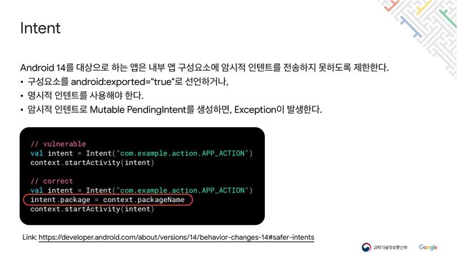 Intent
Link: https://developer.android.com/about/versions/14/behavior-changes-14#safer-intents
Android 14ܳ ؀࢚ਵ۽ ೞח জ਷ ղࠗ জ ҳࢿਃࣗী ঐद੸ ੋబ౟ܳ ੹࣠ೞ૑ ޅೞب۾ ઁೠೠ׮.

• ҳࢿਃࣗܳ android:exported="true"۽ ࢶ঱ೞѢա,

• ݺद੸ ੋబ౟ܳ ࢎਊ೧ঠ ೠ׮.

• ঐद੸ ੋబ౟۽ Mutable PendingIntentܳ ࢤࢿೞݶ, Exception੉ ߊࢤೠ׮.
// vulnerable


val intent = Intent("com.example.action.APP_ACTION")


context.startActivity(intent)


// correct


val intent = Intent("com.example.action.APP_ACTION")


intent.package = context.packageName


context.startActivity(intent)
