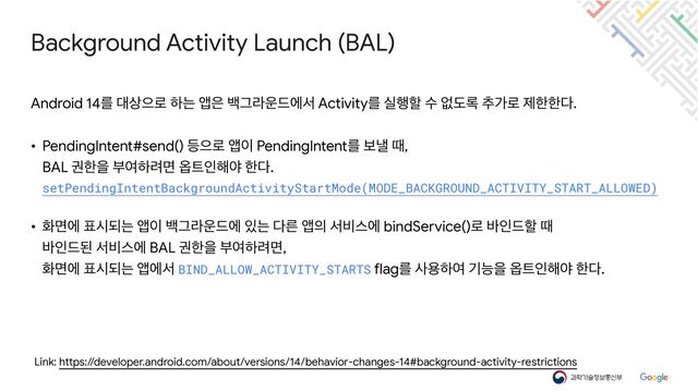 Background Activity Launch (BAL)
Link: https://developer.android.com/about/versions/14/behavior-changes-14#background-activity-restrictions
Android 14ܳ ؀࢚ਵ۽ ೞח জ਷ ߔӒۄ਍٘ীࢲ Activityܳ प೯ೡ ࣻ হب۾ ୶о۽ ઁೠೠ׮.

• PendingIntent#send() ١ਵ۽ জ੉ PendingIntentܳ ࠁյ ٸ,

BAL ӂೠਸ ࠗৈೞ۰ݶ ২౟ੋ೧ঠ ೠ׮.

setPendingIntentBackgroundActivityStartMode(MODE_BACKGROUND_ACTIVITY_START_ALLOWED)


• ചݶী ಴दغח জ੉ ߔӒۄ਍٘ী ੓ח ׮ܲ জ੄ ࢲ࠺झী bindService()۽ ߄ੋ٘ೡ ٸ

߄ੋ٘ػ ࢲ࠺झী BAL ӂೠਸ ࠗৈೞ۰ݶ,

ചݶী ಴दغח জীࢲ BIND_ALLOW_ACTIVITY_STARTS flagܳ ࢎਊೞৈ ӝמਸ ২౟ੋ೧ঠ ೠ׮.
